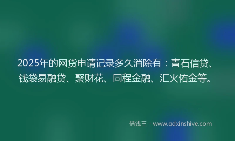 2025年的网货申请记录多久消除有：青石信贷、钱袋易融贷、聚财花、同程金融、汇火佑金等。
