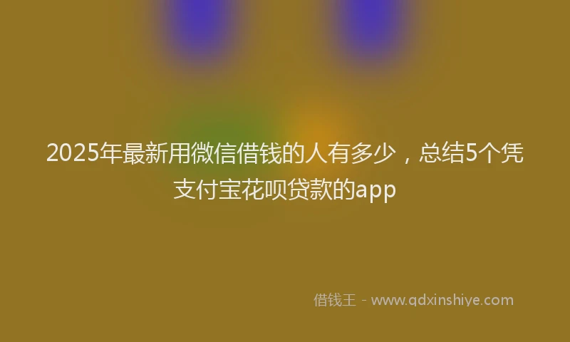 2025年最新用微信借钱的人有多少，总结5个凭支付宝花呗贷款的app