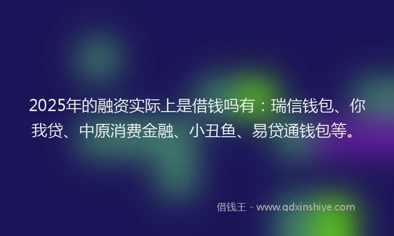 2025年的融资实际上是借钱吗有：瑞信钱包、你我贷、中原消费金融、小丑鱼、易贷通钱包等。