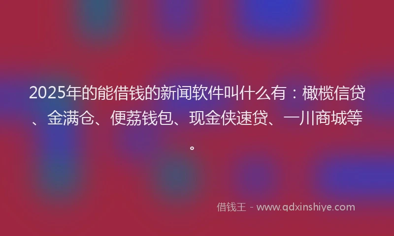 2025年的能借钱的新闻软件叫什么有：橄榄信贷、金满仓、便荔钱包、现金侠速贷、一川商城等。