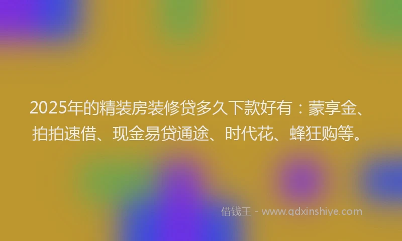 2025年的精装房装修贷多久下款好有：蒙享金、拍拍速借、现金易贷通途、时代花、蜂狂购等。