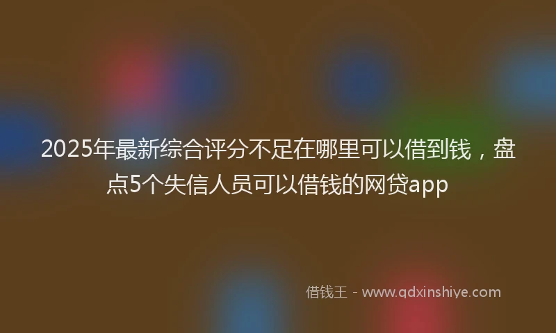 2025年最新综合评分不足在哪里可以借到钱，盘点5个失信人员可以借钱的网贷app