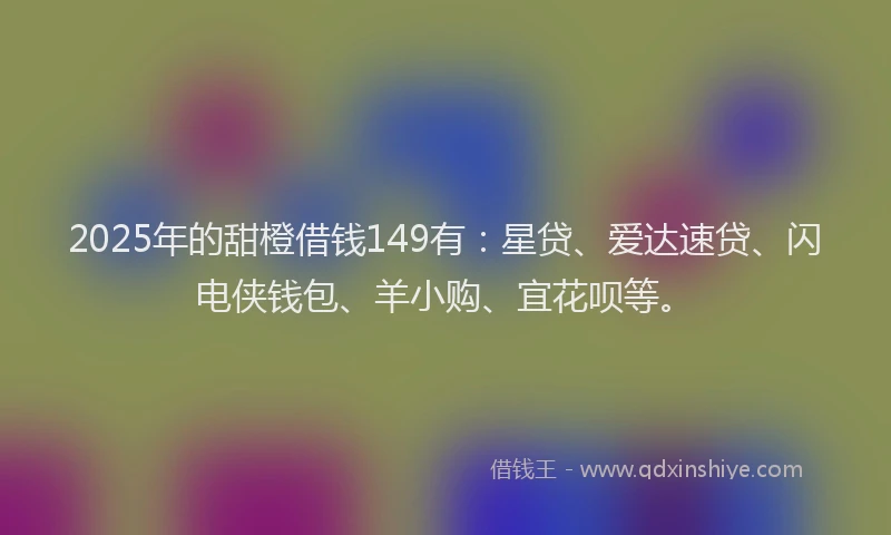 2025年的甜橙借钱149有：星贷、爱达速贷、闪电侠钱包、羊小购、宜花呗等。