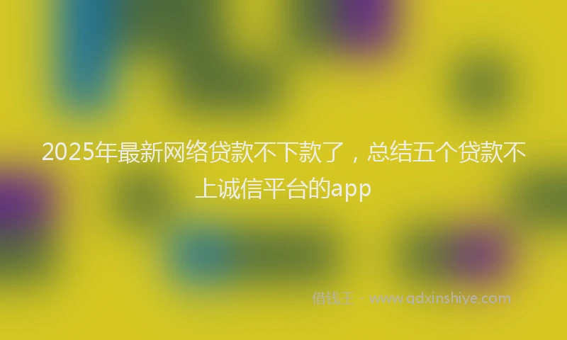 2025年最新网络贷款不下款了，总结五个贷款不上诚信平台的app