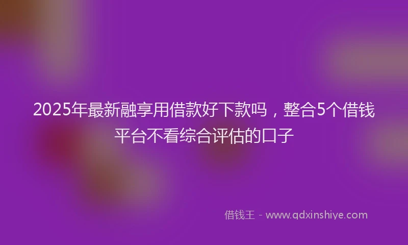 2025年最新融享用借款好下款吗，整合5个借钱平台不看综合评估的口子