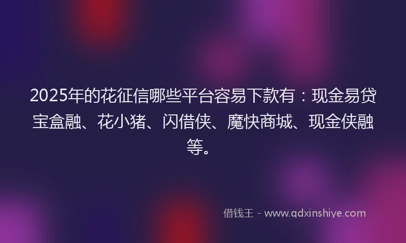 2025年的花征信哪些平台容易下款有：现金易贷宝盒融、花小猪、闪借侠、魔快商城、现金侠融等。