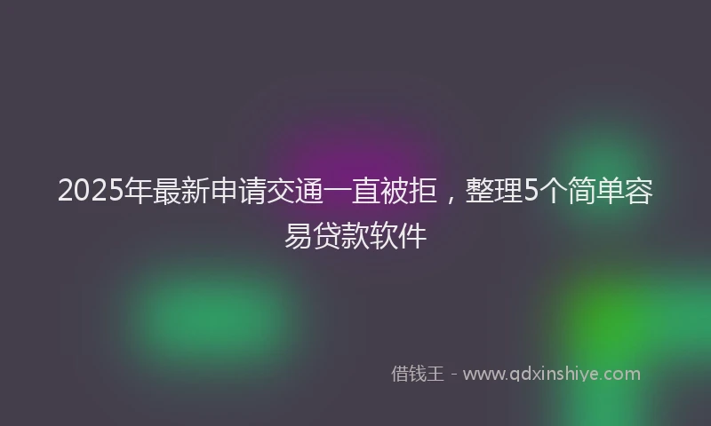 2025年最新申请交通一直被拒，整理5个简单容易贷款软件