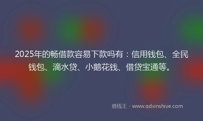 2025年的畅借款容易下款吗有：信用钱包、全民钱包、滴水贷、小鹅花钱、借贷宝通等。