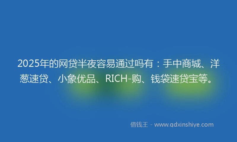2025年的网贷半夜容易通过吗有：手中商城、洋葱速贷、小象优品、RICH-购、钱袋速贷宝等。