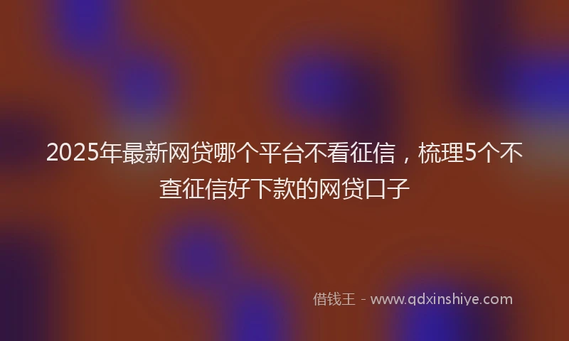 2025年最新网贷哪个平台不看征信，梳理5个不查征信好下款的网贷口子