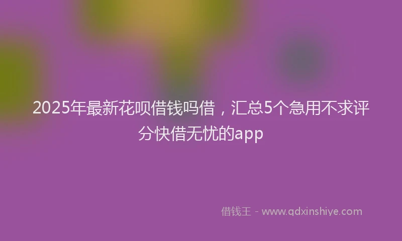 2025年最新花呗借钱吗借，汇总5个急用不求评分快借无忧的app