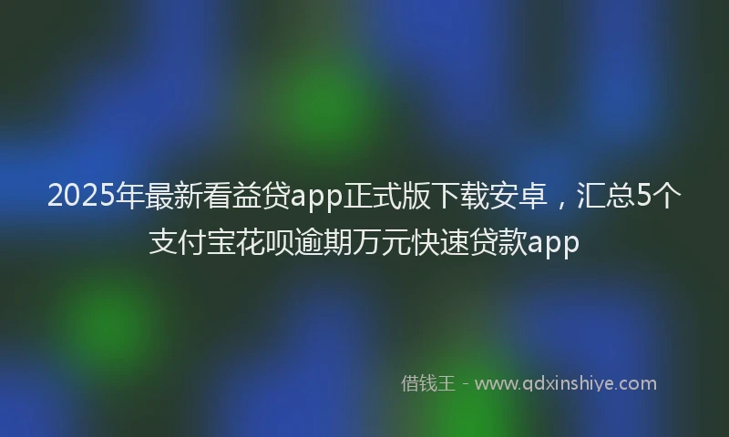 2025年最新看益贷app正式版下载安卓，汇总5个支付宝花呗逾期万元快速贷款app