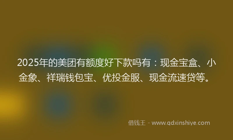 2025年的美团有额度好下款吗有：现金宝盒、小金象、祥瑞钱包宝、优投金服、现金流速贷等。