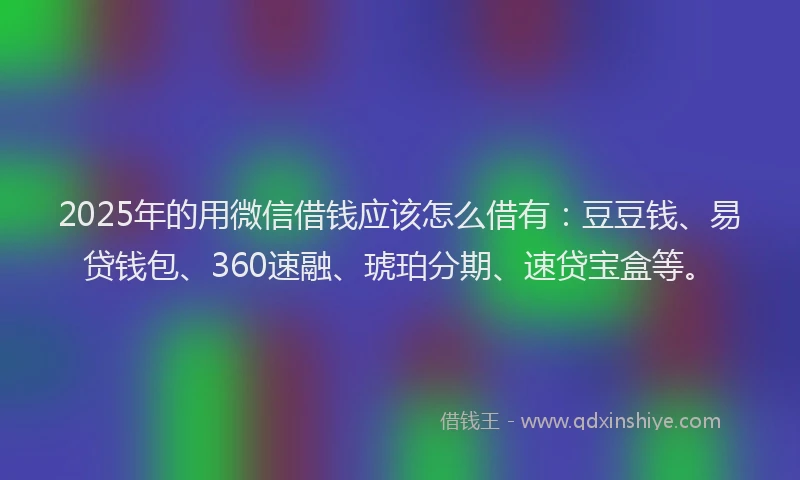 2025年的用微信借钱应该怎么借有：豆豆钱、易贷钱包、360速融、琥珀分期、速贷宝盒等。