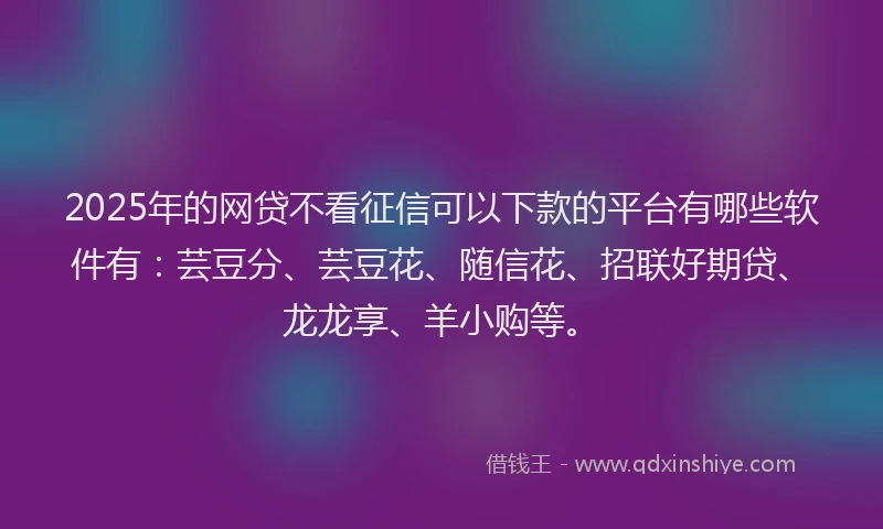2025年的网贷不看征信可以下款的平台有哪些软件有：芸豆分、芸豆花、随信花、招联好期贷、龙龙享、羊小购等。