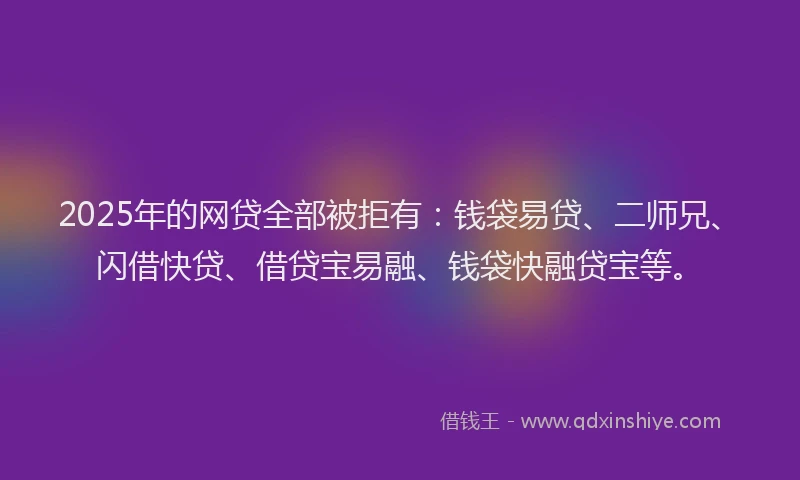 2025年的网贷全部被拒有：钱袋易贷、二师兄、闪借快贷、借贷宝易融、钱袋快融贷宝等。