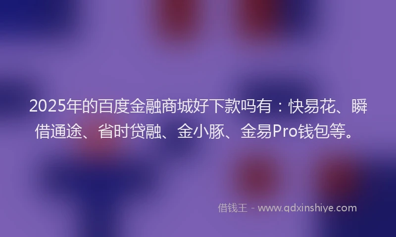 2025年的百度金融商城好下款吗有：快易花、瞬借通途、省时贷融、金小豚、金易Pro钱包等。