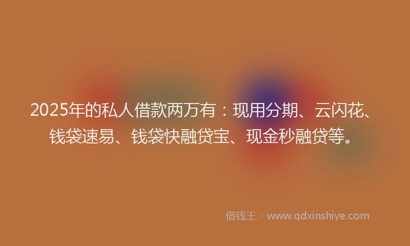 2025年的私人借款两万有：现用分期、云闪花、钱袋速易、钱袋快融贷宝、现金秒融贷等。