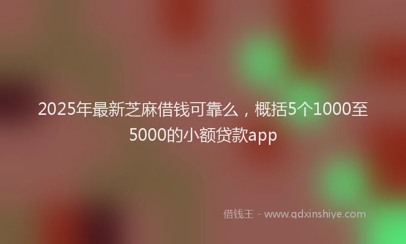 2025年最新芝麻借钱可靠么，概括5个1000至5000的小额贷款app