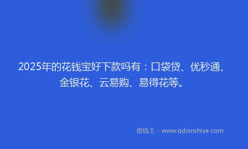 2025年的花钱宝好下款吗有：口袋贷、优秒通、金银花、云易购、易得花等。