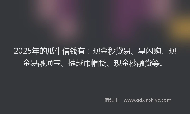 2025年的瓜牛借钱有：现金秒贷易、星闪购、现金易融通宝、捷越巾帼贷、现金秒融贷等。