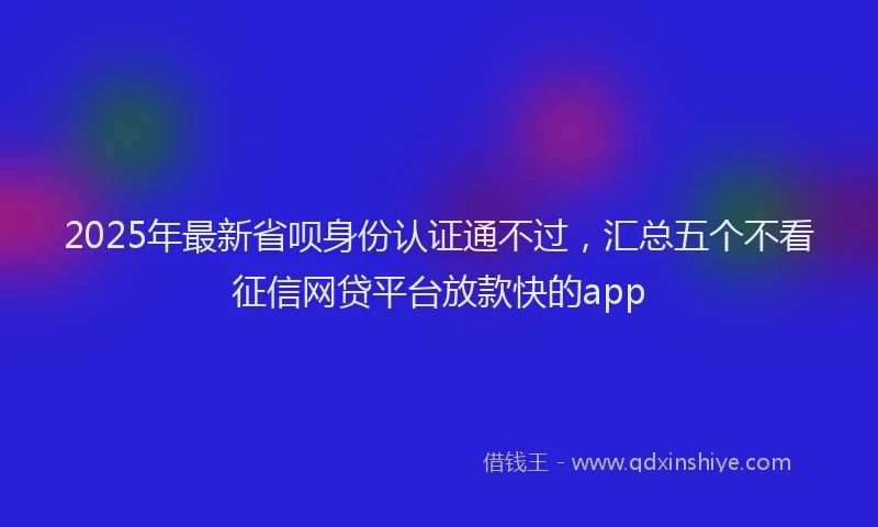 2025年最新省呗身份认证通不过，汇总五个不看征信网贷平台放款快的app