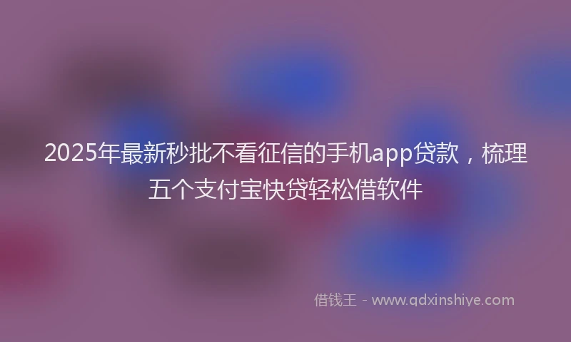 2025年最新秒批不看征信的手机app贷款，梳理五个支付宝快贷轻松借软件