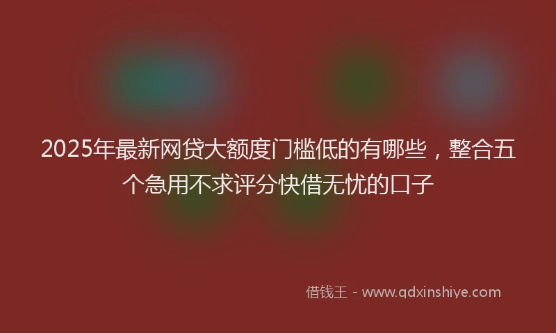 2025年最新网贷大额度门槛低的有哪些，整合五个急用不求评分快借无忧的口子