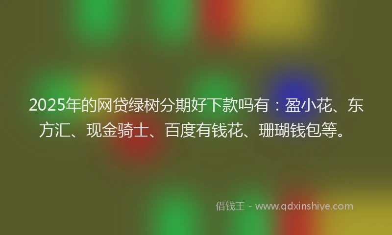 2025年的网贷绿树分期好下款吗有：盈小花、东方汇、现金骑士、百度有钱花、珊瑚钱包等。