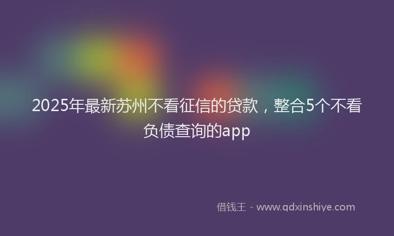 2025年最新苏州不看征信的贷款，整合5个不看负债查询的app