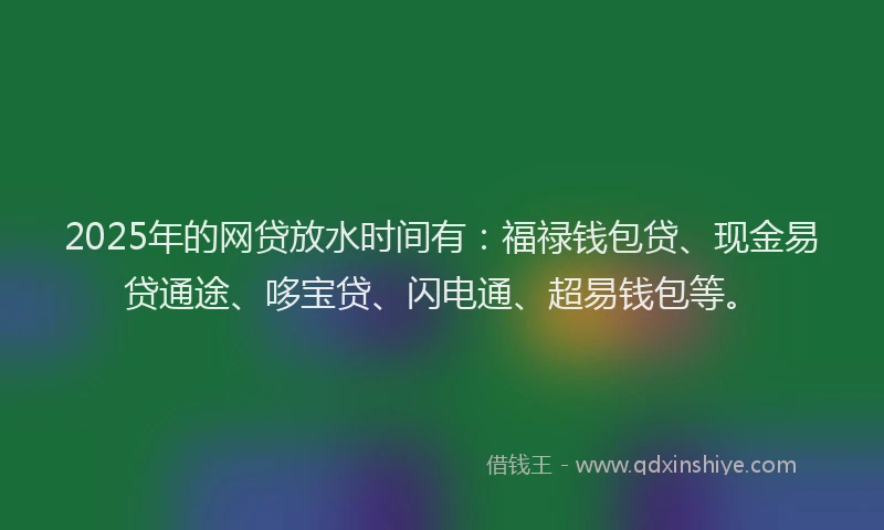 2025年的网贷放水时间有：福禄钱包贷、现金易贷通途、哆宝贷、闪电通、超易钱包等。