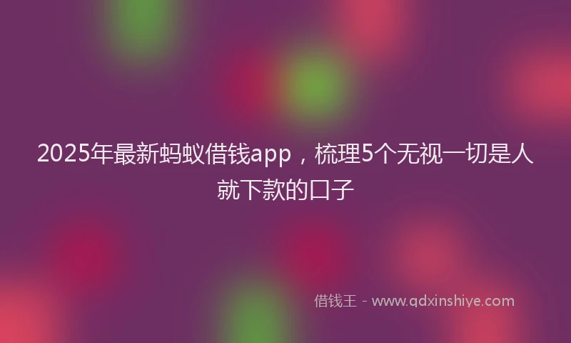 2025年最新蚂蚁借钱app，梳理5个无视一切是人就下款的口子