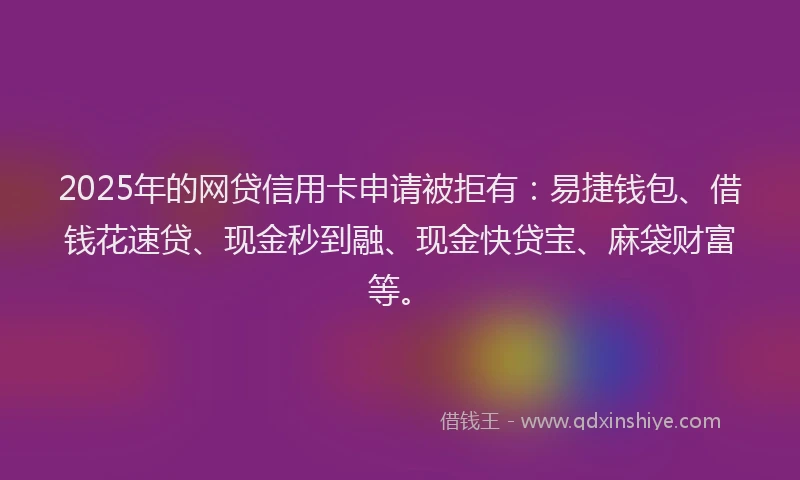 2025年的网贷信用卡申请被拒有：易捷钱包、借钱花速贷、现金秒到融、现金快贷宝、麻袋财富等。