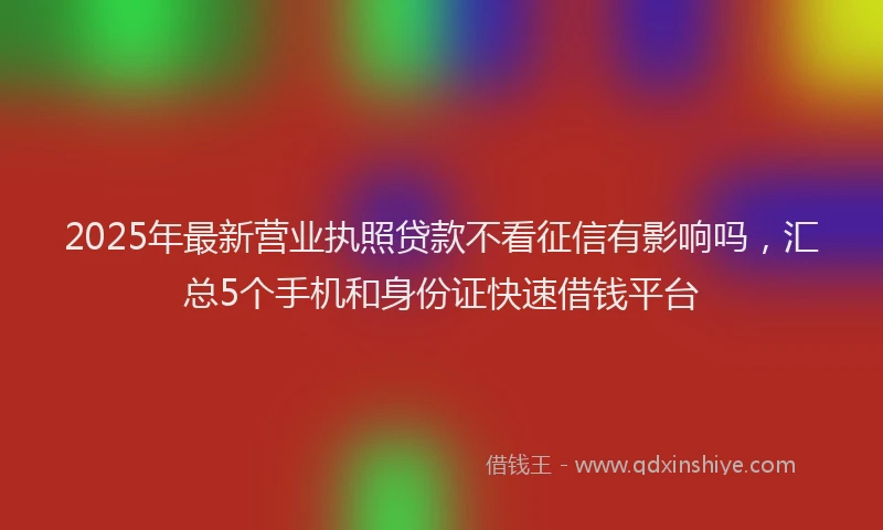 2025年最新营业执照贷款不看征信有影响吗，汇总5个手机和身份证快速借钱平台