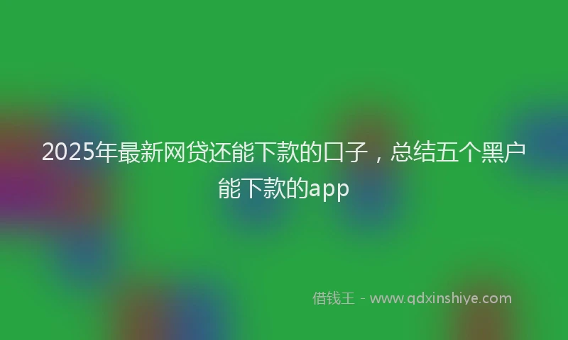 2025年最新网贷还能下款的口子，总结五个黑户能下款的app
