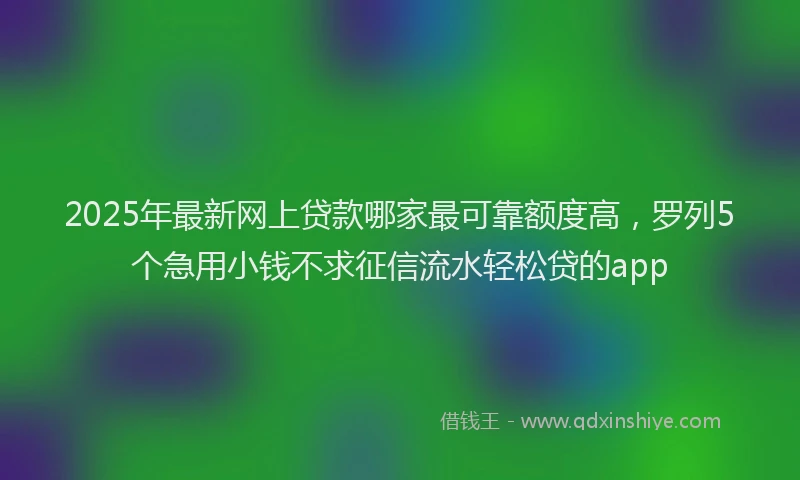 2025年最新网上贷款哪家最可靠额度高，罗列5个急用小钱不求征信流水轻松贷的app
