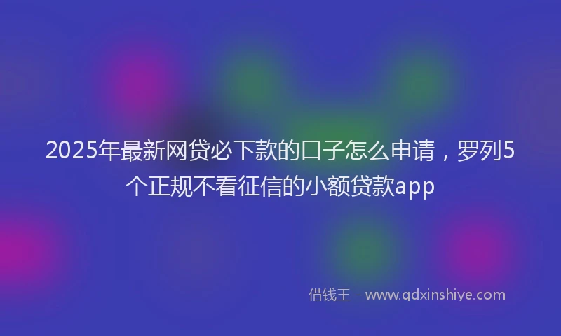 2025年最新网贷必下款的口子怎么申请，罗列5个正规不看征信的小额贷款app