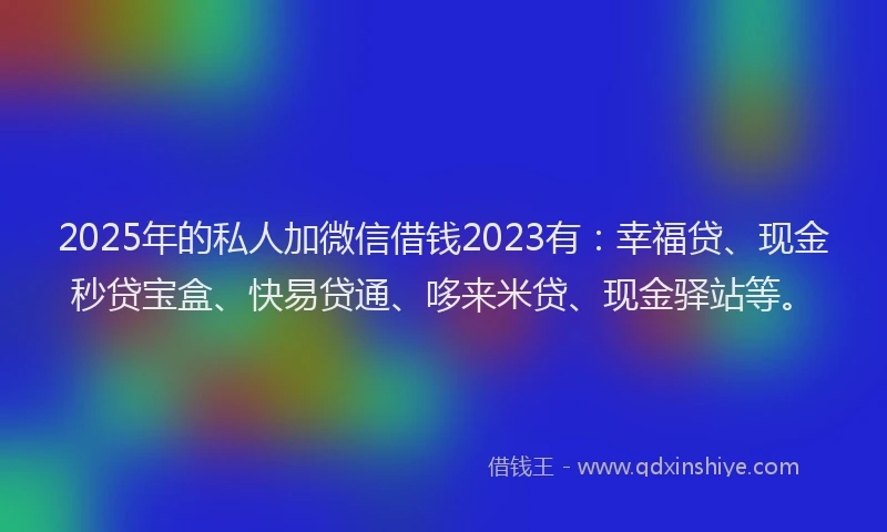 2025年的私人加微信借钱2023有：幸福贷、现金秒贷宝盒、快易贷通、哆来米贷、现金驿站等。