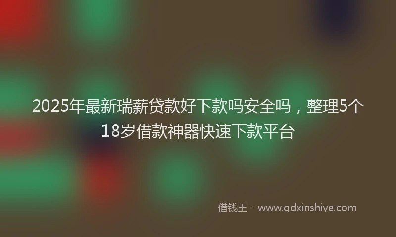 2025年最新瑞薪贷款好下款吗安全吗，整理5个18岁借款神器快速下款平台