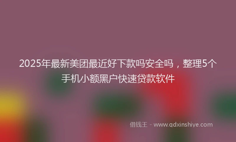 2025年最新美团最近好下款吗安全吗，整理5个手机小额黑户快速贷款软件