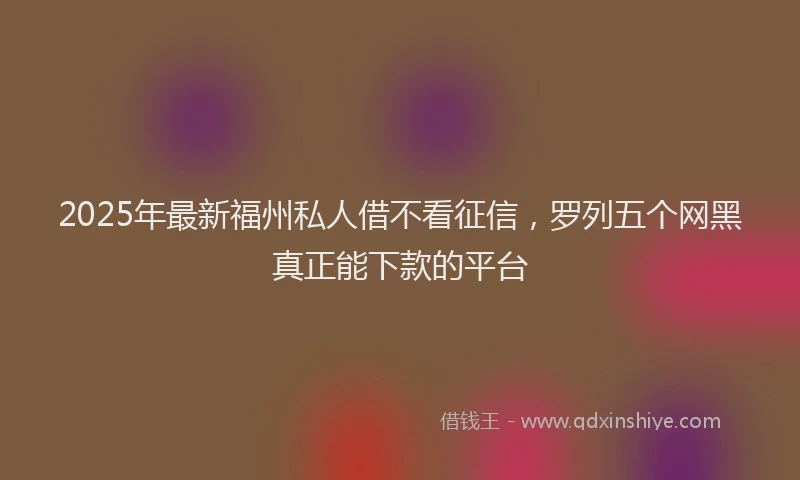 2025年最新福州私人借不看征信，罗列五个网黑真正能下款的平台