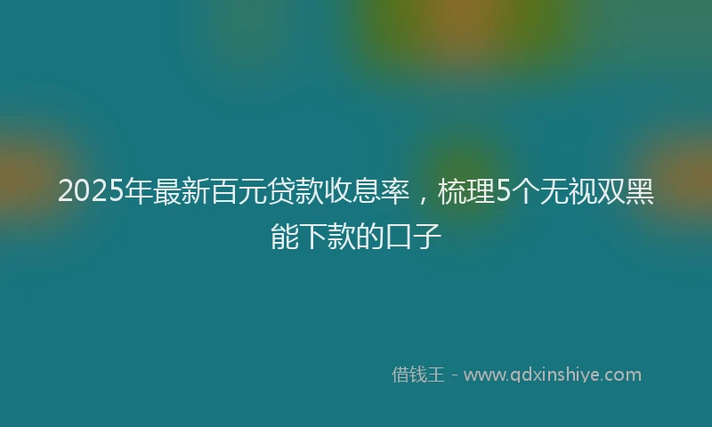 2025年最新百元贷款收息率，梳理5个无视双黑能下款的口子