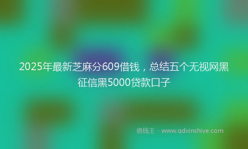 2025年最新芝麻分609借钱，总结五个无视网黑征信黑5000贷款口子