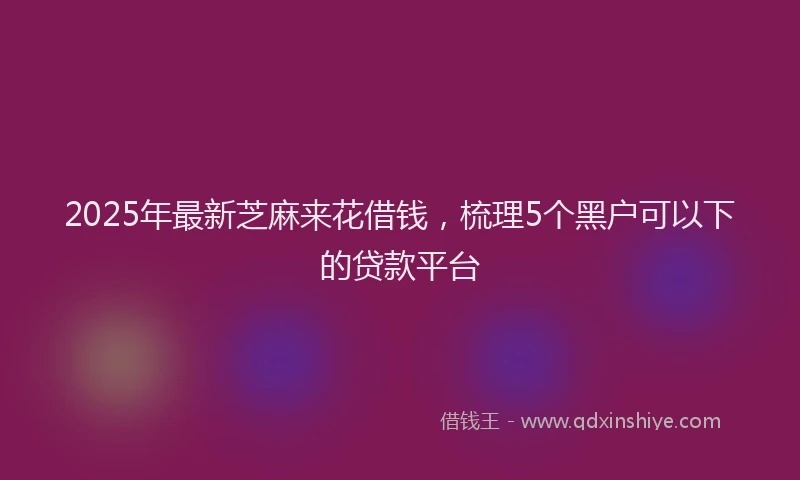 2025年最新芝麻来花借钱，梳理5个黑户可以下的贷款平台