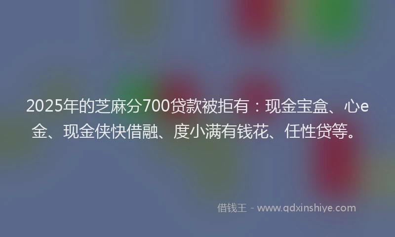 2025年的芝麻分700贷款被拒有：现金宝盒、心e金、现金侠快借融、度小满有钱花、任性贷等。