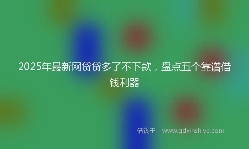 2025年最新网贷贷多了不下款，盘点五个靠谱借钱利器