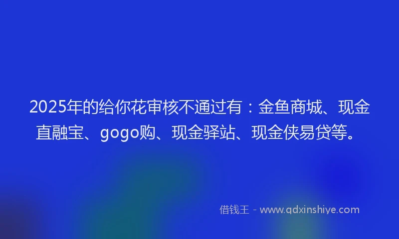 2025年的给你花审核不通过有：金鱼商城、现金直融宝、gogo购、现金驿站、现金侠易贷等。