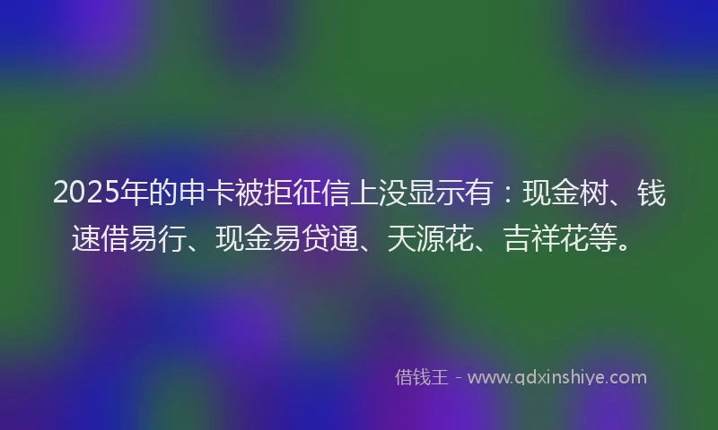 2025年的申卡被拒征信上没显示有：现金树、钱速借易行、现金易贷通、天源花、吉祥花等。