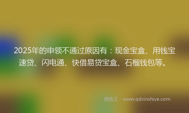 2025年的申领不通过原因有：现金宝盒、用钱宝速贷、闪电通、快借易贷宝盒、石榴钱包等。