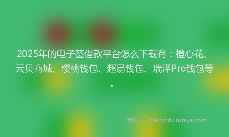 2025年的电子签借款平台怎么下载有：橙心花、云贝商城、樱桃钱包、超易钱包、瑞泽Pro钱包等。